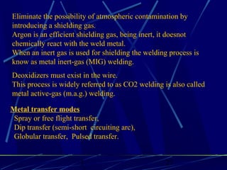 1 27
Eliminate the possibility of atmospheric contamination by
introducing a shielding gas.
Argon is an efficient shielding gas, being inert, it doesnot
chemically react with the weld metal.
When an inert gas is used for shielding the welding process is
know as metal inert-gas (MIG) welding.
Deoxidizers must exist in the wire.
This process is widely referred to as CO2 welding is also called
metal active-gas (m.a.g.) welding.
Metal transfer modes
Spray or free flight transfer,
Dip transfer (semi-short circuiting arc),
Globular transfer, Pulsed transfer.
 