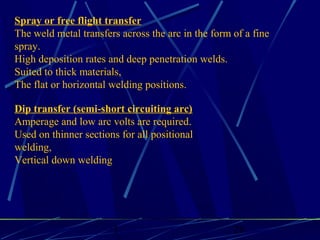 1 28
Spray or free flight transfer
The weld metal transfers across the arc in the form of a fine
spray.
High deposition rates and deep penetration welds.
Suited to thick materials,
The flat or horizontal welding positions.
Dip transfer (semi-short circuiting arc)
Amperage and low arc volts are required.
Used on thinner sections for all positional
welding,
Vertical down welding
 