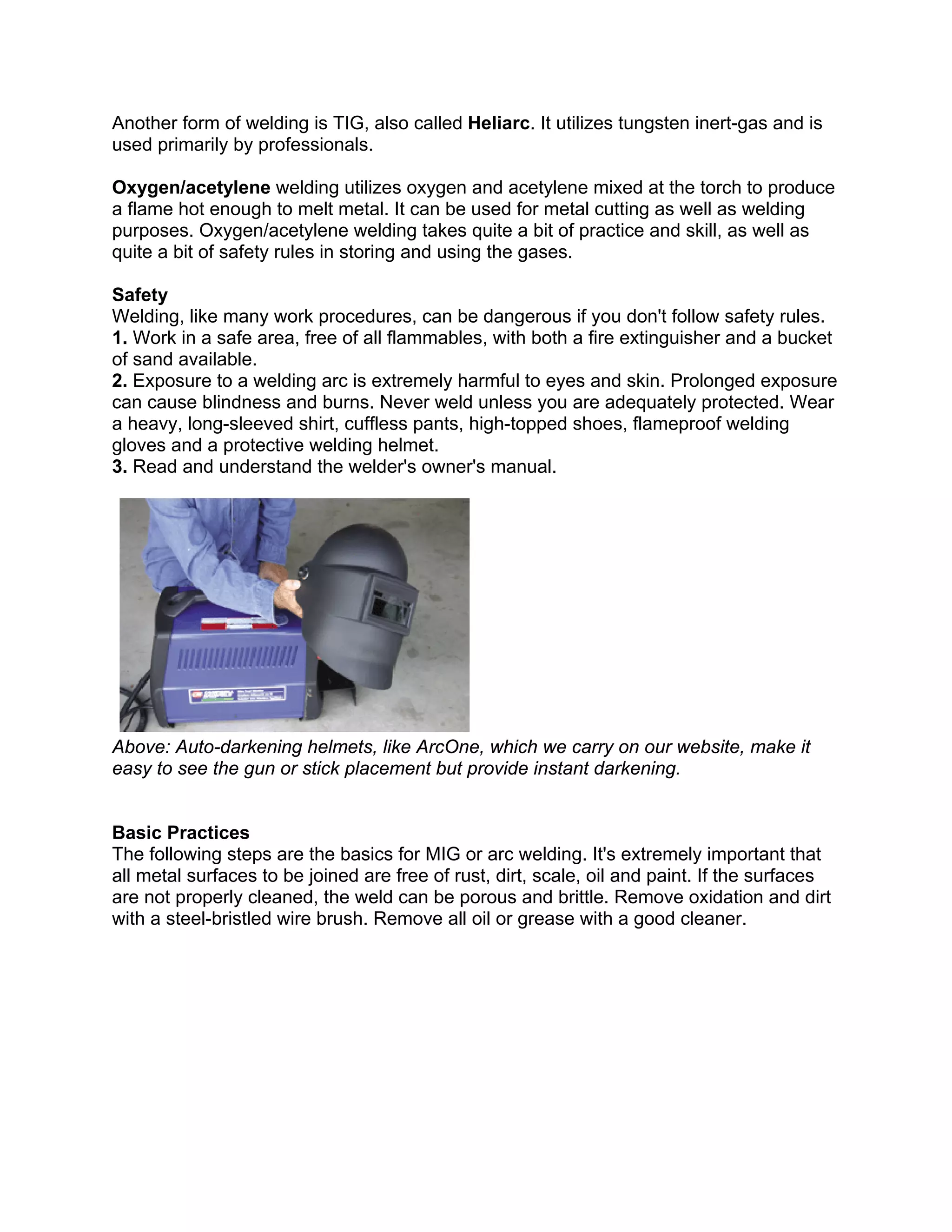 Another form of welding is TIG, also called Heliarc. It utilizes tungsten inert-gas and is
used primarily by professionals.

Oxygen/acetylene welding utilizes oxygen and acetylene mixed at the torch to produce
a flame hot enough to melt metal. It can be used for metal cutting as well as welding
purposes. Oxygen/acetylene welding takes quite a bit of practice and skill, as well as
quite a bit of safety rules in storing and using the gases.

Safety
Welding, like many work procedures, can be dangerous if you don't follow safety rules.
1. Work in a safe area, free of all flammables, with both a fire extinguisher and a bucket
of sand available.
2. Exposure to a welding arc is extremely harmful to eyes and skin. Prolonged exposure
can cause blindness and burns. Never weld unless you are adequately protected. Wear
a heavy, long-sleeved shirt, cuffless pants, high-topped shoes, flameproof welding
gloves and a protective welding helmet.
3. Read and understand the welder's owner's manual.




Above: Auto-darkening helmets, like ArcOne, which we carry on our website, make it
easy to see the gun or stick placement but provide instant darkening.


Basic Practices
The following steps are the basics for MIG or arc welding. It's extremely important that
all metal surfaces to be joined are free of rust, dirt, scale, oil and paint. If the surfaces
are not properly cleaned, the weld can be porous and brittle. Remove oxidation and dirt
with a steel-bristled wire brush. Remove all oil or grease with a good cleaner.
 