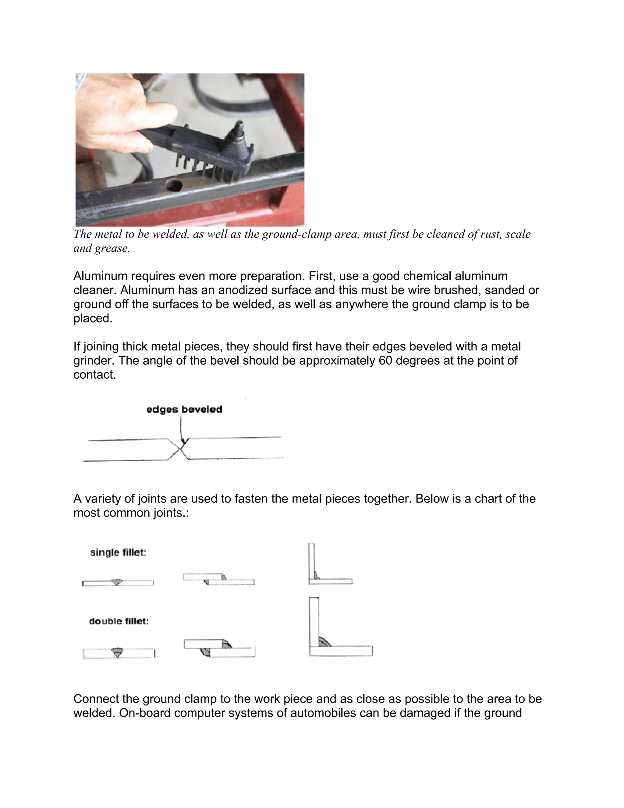 The metal to be welded, as well as the ground-clamp area, must first be cleaned of rust, scale
and grease.

Aluminum requires even more preparation. First, use a good chemical aluminum
cleaner. Aluminum has an anodized surface and this must be wire brushed, sanded or
ground off the surfaces to be welded, as well as anywhere the ground clamp is to be
placed.

If joining thick metal pieces, they should first have their edges beveled with a metal
grinder. The angle of the bevel should be approximately 60 degrees at the point of
contact.




A variety of joints are used to fasten the metal pieces together. Below is a chart of the
most common joints.:




Connect the ground clamp to the work piece and as close as possible to the area to be
welded. On-board computer systems of automobiles can be damaged if the ground
 