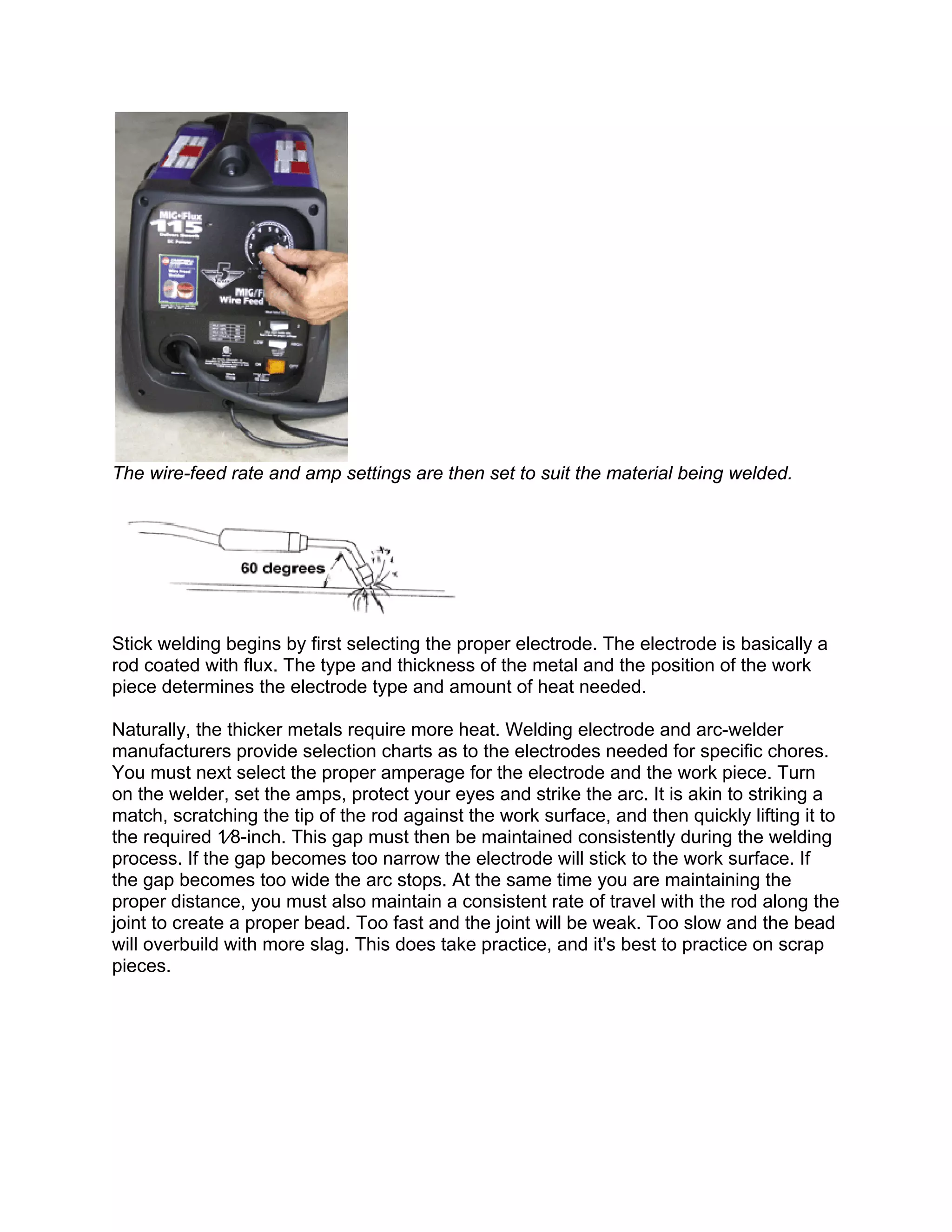 The wire-feed rate and amp settings are then set to suit the material being welded.




Stick welding begins by first selecting the proper electrode. The electrode is basically a
rod coated with flux. The type and thickness of the metal and the position of the work
piece determines the electrode type and amount of heat needed.

Naturally, the thicker metals require more heat. Welding electrode and arc-welder
manufacturers provide selection charts as to the electrodes needed for specific chores.
You must next select the proper amperage for the electrode and the work piece. Turn
on the welder, set the amps, protect your eyes and strike the arc. It is akin to striking a
match, scratching the tip of the rod against the work surface, and then quickly lifting it to
the required 1⁄8-inch. This gap must then be maintained consistently during the welding
process. If the gap becomes too narrow the electrode will stick to the work surface. If
the gap becomes too wide the arc stops. At the same time you are maintaining the
proper distance, you must also maintain a consistent rate of travel with the rod along the
joint to create a proper bead. Too fast and the joint will be weak. Too slow and the bead
will overbuild with more slag. This does take practice, and it's best to practice on scrap
pieces.
 