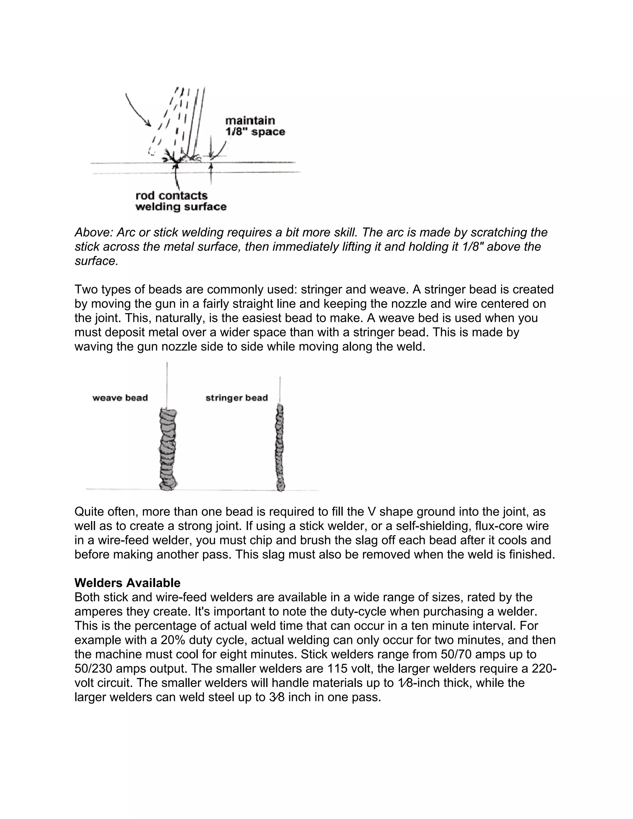 Above: Arc or stick welding requires a bit more skill. The arc is made by scratching the
stick across the metal surface, then immediately lifting it and holding it 1/8" above the
surface.

Two types of beads are commonly used: stringer and weave. A stringer bead is created
by moving the gun in a fairly straight line and keeping the nozzle and wire centered on
the joint. This, naturally, is the easiest bead to make. A weave bed is used when you
must deposit metal over a wider space than with a stringer bead. This is made by
waving the gun nozzle side to side while moving along the weld.




Quite often, more than one bead is required to fill the V shape ground into the joint, as
well as to create a strong joint. If using a stick welder, or a self-shielding, flux-core wire
in a wire-feed welder, you must chip and brush the slag off each bead after it cools and
before making another pass. This slag must also be removed when the weld is finished.

Welders Available
Both stick and wire-feed welders are available in a wide range of sizes, rated by the
amperes they create. It's important to note the duty-cycle when purchasing a welder.
This is the percentage of actual weld time that can occur in a ten minute interval. For
example with a 20% duty cycle, actual welding can only occur for two minutes, and then
the machine must cool for eight minutes. Stick welders range from 50/70 amps up to
50/230 amps output. The smaller welders are 115 volt, the larger welders require a 220-
volt circuit. The smaller welders will handle materials up to 1⁄8-inch thick, while the
larger welders can weld steel up to 3⁄8 inch in one pass.
 