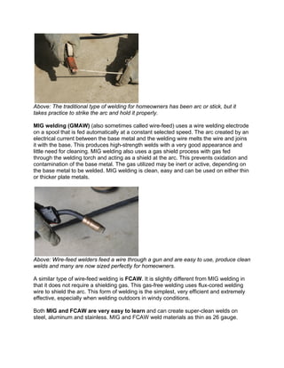 Above: The traditional type of welding for homeowners has been arc or stick, but it
takes practice to strike the arc and hold it properly.

MIG welding (GMAW) (also sometimes called wire-feed) uses a wire welding electrode
on a spool that is fed automatically at a constant selected speed. The arc created by an
electrical current between the base metal and the welding wire melts the wire and joins
it with the base. This produces high-strength welds with a very good appearance and
little need for cleaning. MIG welding also uses a gas shield process with gas fed
through the welding torch and acting as a shield at the arc. This prevents oxidation and
contamination of the base metal. The gas utilized may be inert or active, depending on
the base metal to be welded. MIG welding is clean, easy and can be used on either thin
or thicker plate metals.




Above: Wire-feed welders feed a wire through a gun and are easy to use, produce clean
welds and many are now sized perfectly for homeowners.

A similar type of wire-feed welding is FCAW. It is slightly different from MIG welding in
that it does not require a shielding gas. This gas-free welding uses flux-cored welding
wire to shield the arc. This form of welding is the simplest, very efficient and extremely
effective, especially when welding outdoors in windy conditions.

Both MIG and FCAW are very easy to learn and can create super-clean welds on
steel, aluminum and stainless. MIG and FCAW weld materials as thin as 26 gauge.
 