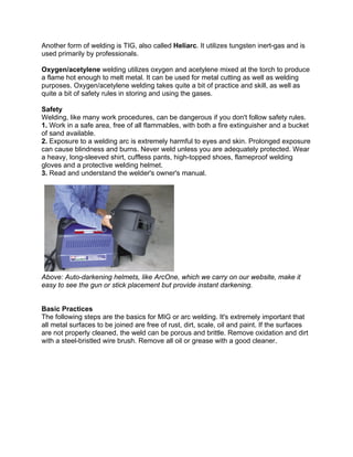 Another form of welding is TIG, also called Heliarc. It utilizes tungsten inert-gas and is
used primarily by professionals.

Oxygen/acetylene welding utilizes oxygen and acetylene mixed at the torch to produce
a flame hot enough to melt metal. It can be used for metal cutting as well as welding
purposes. Oxygen/acetylene welding takes quite a bit of practice and skill, as well as
quite a bit of safety rules in storing and using the gases.

Safety
Welding, like many work procedures, can be dangerous if you don't follow safety rules.
1. Work in a safe area, free of all flammables, with both a fire extinguisher and a bucket
of sand available.
2. Exposure to a welding arc is extremely harmful to eyes and skin. Prolonged exposure
can cause blindness and burns. Never weld unless you are adequately protected. Wear
a heavy, long-sleeved shirt, cuffless pants, high-topped shoes, flameproof welding
gloves and a protective welding helmet.
3. Read and understand the welder's owner's manual.




Above: Auto-darkening helmets, like ArcOne, which we carry on our website, make it
easy to see the gun or stick placement but provide instant darkening.


Basic Practices
The following steps are the basics for MIG or arc welding. It's extremely important that
all metal surfaces to be joined are free of rust, dirt, scale, oil and paint. If the surfaces
are not properly cleaned, the weld can be porous and brittle. Remove oxidation and dirt
with a steel-bristled wire brush. Remove all oil or grease with a good cleaner.
 
