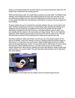 clamp is connected directly. Do not weld until you have disconnected the cable from the
battery that is attached to the chassis ground.

When first learning to weld, it's a good idea to practice on scrap metal. Try different heat
settings, base metal thicknesses and welding positions for each type and size of wire
you will be using. Make sure you read and understand the owner's manual. Then turn
on the welder and follow the manufacturer's instructions on tuning in the wire speed and
heat settings.

Properly holding the gun is important for wire-feed welding. The gun can be held in two
basic methods, depending on the type of weld being made. Because the welding tip is
designed with the contact tip recessed from the end of the nozzle and the nozzle
electrically insulated from the rest of the gun, wire-feed welding is easy to learn. You
can actually rest the nozzle on the work piece and drag it along. This is very helpful for
beginners. Stick welding requires that you first touch the work to strike an arc, then lift
the electrode to prevent it from sticking and this takes some practice and skill.

Wire-feed welding is really quite simple. Line the gun up in the proper position on the
joint to be welded. Lower your helmet or hold up a welding shield and pull the trigger to
start the arc. In a second or two you'll notice a weld puddle beginning to form and the
base of the bead beginning to build. You can either push or pull the gun to move it along
the weld joint. When welding aluminum, it's best to push the gun as this creates a
cleaner appearance. Move the gun steadily and at the right speed to create a solid weld
without lumps or an uneven bead. This part does take some practice, but it's still easier
than stick welding.




The wire spool is first loaded into the welder and the wire fed through the gun.
 