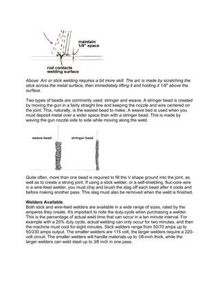 Above: Arc or stick welding requires a bit more skill. The arc is made by scratching the
stick across the metal surface, then immediately lifting it and holding it 1/8" above the
surface.

Two types of beads are commonly used: stringer and weave. A stringer bead is created
by moving the gun in a fairly straight line and keeping the nozzle and wire centered on
the joint. This, naturally, is the easiest bead to make. A weave bed is used when you
must deposit metal over a wider space than with a stringer bead. This is made by
waving the gun nozzle side to side while moving along the weld.




Quite often, more than one bead is required to fill the V shape ground into the joint, as
well as to create a strong joint. If using a stick welder, or a self-shielding, flux-core wire
in a wire-feed welder, you must chip and brush the slag off each bead after it cools and
before making another pass. This slag must also be removed when the weld is finished.

Welders Available
Both stick and wire-feed welders are available in a wide range of sizes, rated by the
amperes they create. It's important to note the duty-cycle when purchasing a welder.
This is the percentage of actual weld time that can occur in a ten minute interval. For
example with a 20% duty cycle, actual welding can only occur for two minutes, and then
the machine must cool for eight minutes. Stick welders range from 50/70 amps up to
50/230 amps output. The smaller welders are 115 volt, the larger welders require a 220-
volt circuit. The smaller welders will handle materials up to 1⁄8-inch thick, while the
larger welders can weld steel up to 3⁄8 inch in one pass.
 