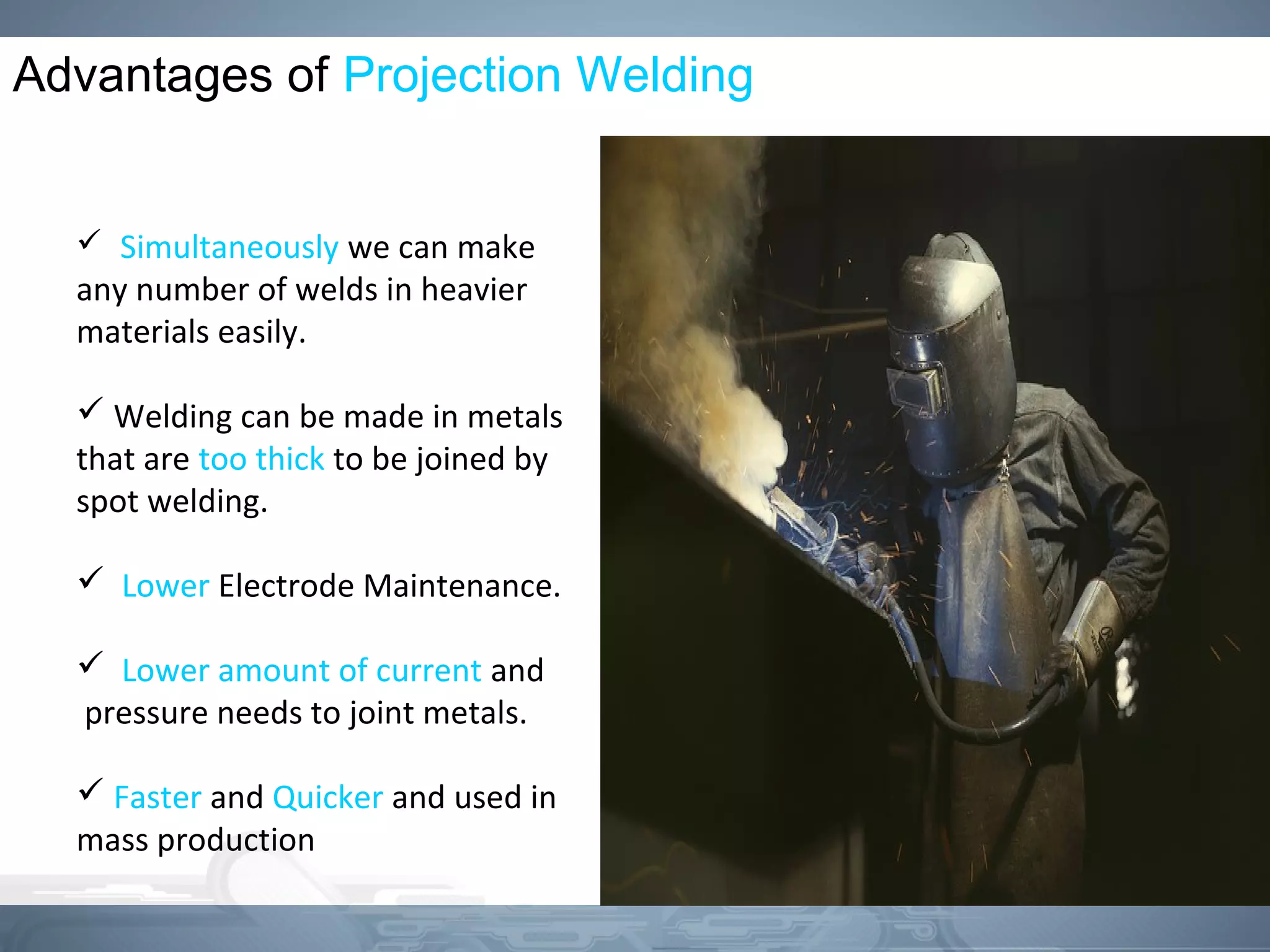 Advantages of Projection Welding
 Simultaneously we can make
any number of welds in heavier
materials easily.
 Welding can be made in metals
that are too thick to be joined by
spot welding.
 Lower Electrode Maintenance.
 Lower amount of current and
pressure needs to joint metals.
 Faster and Quicker and used in
mass production
 