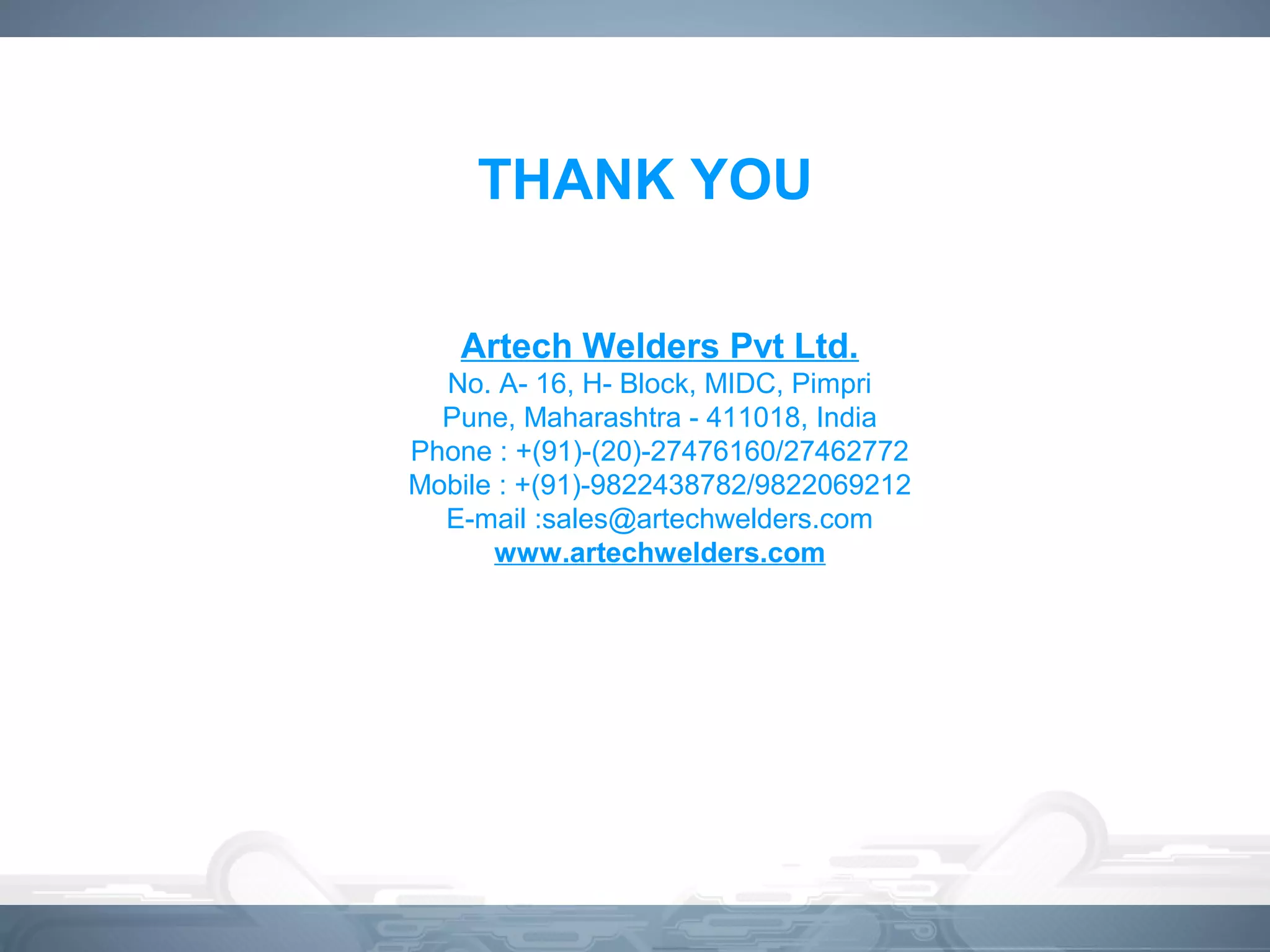 THANK YOU
Artech Welders Pvt Ltd.
No. A- 16, H- Block, MIDC, Pimpri
Pune, Maharashtra - 411018, India
Phone : +(91)-(20)-27476160/27462772
Mobile : +(91)-9822438782/9822069212
E-mail :sales@artechwelders.com
www.artechwelders.com
 