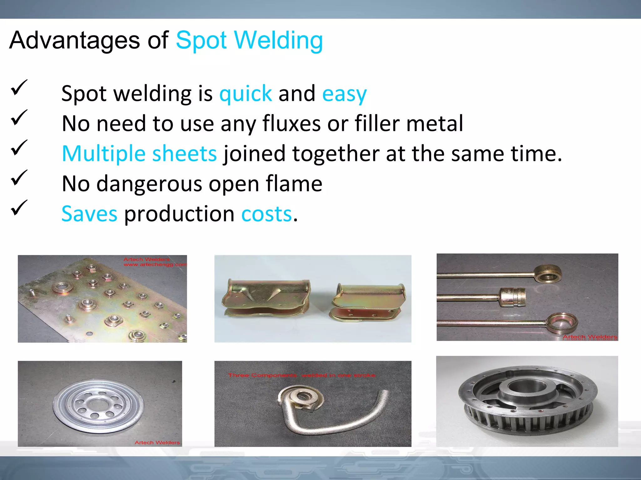 Advantages of Spot Welding
 Spot welding is quick and easy
 No need to use any fluxes or filler metal
 Multiple sheets joined together at the same time.
 No dangerous open flame
 Saves production costs.
 