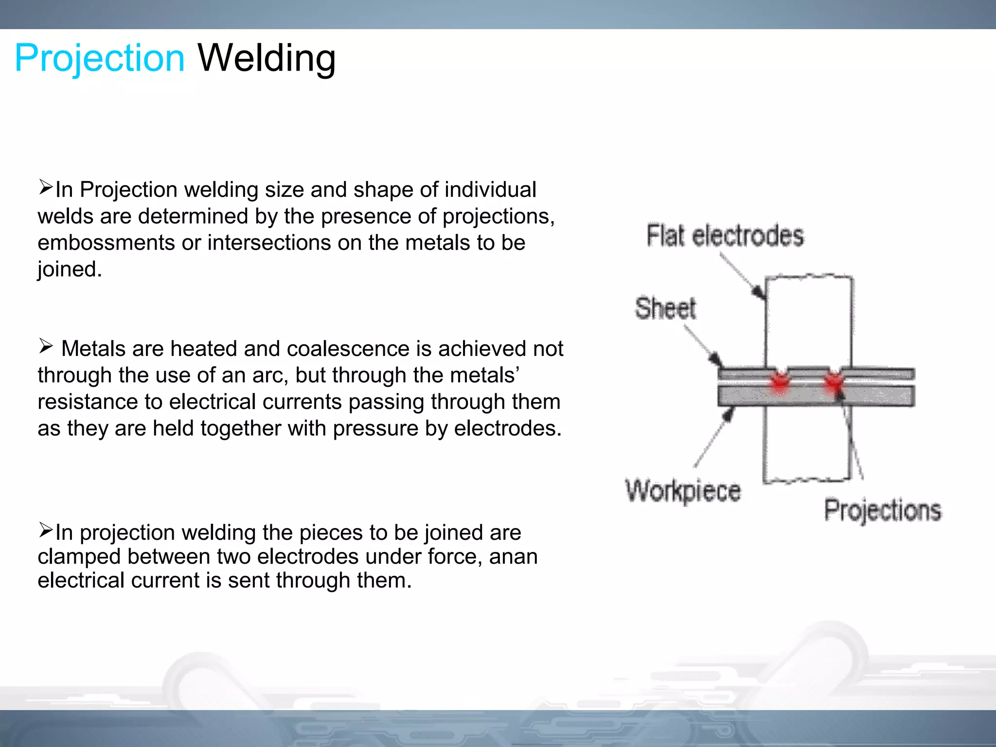 Projection Welding
In Projection welding size and shape of individual
welds are determined by the presence of projections,
embossments or intersections on the metals to be
joined.
 Metals are heated and coalescence is achieved not
through the use of an arc, but through the metals’
resistance to electrical currents passing through them
as they are held together with pressure by electrodes.
In projection welding the pieces to be joined are
clamped between two electrodes under force, anan
electrical current is sent through them.
 