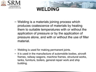 – Welding is a materials joining process which
produces coalescence of materials by heating
them to suitable temperatures with or without the
application of pressure or by the application of
pressure alone, and with or without the use of filler
material.
– Welding is used for making permanent joints.
– It is used in the manufacture of automobile bodies, aircraft
frames, railway wagons, machine frames, structural works,
tanks, furniture, boilers, general repair work and ship
building.
WELDING
 