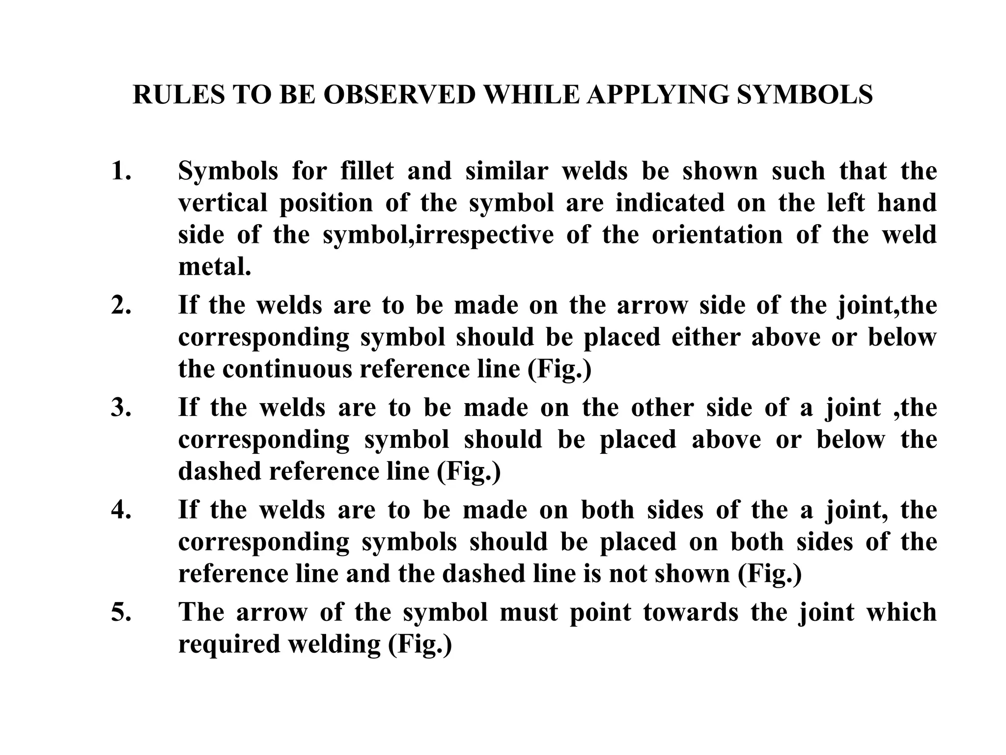 RULES TO BE OBSERVED WHILE APPLYING SYMBOLS
1. Symbols for fillet and similar welds be shown such that the
vertical position of the symbol are indicated on the left hand
side of the symbol,irrespective of the orientation of the weld
metal.
2. If the welds are to be made on the arrow side of the joint,the
corresponding symbol should be placed either above or below
the continuous reference line (Fig.)
3. If the welds are to be made on the other side of a joint ,the
corresponding symbol should be placed above or below the
dashed reference line (Fig.)
4. If the welds are to be made on both sides of the a joint, the
corresponding symbols should be placed on both sides of the
reference line and the dashed line is not shown (Fig.)
5. The arrow of the symbol must point towards the joint which
required welding (Fig.)
 