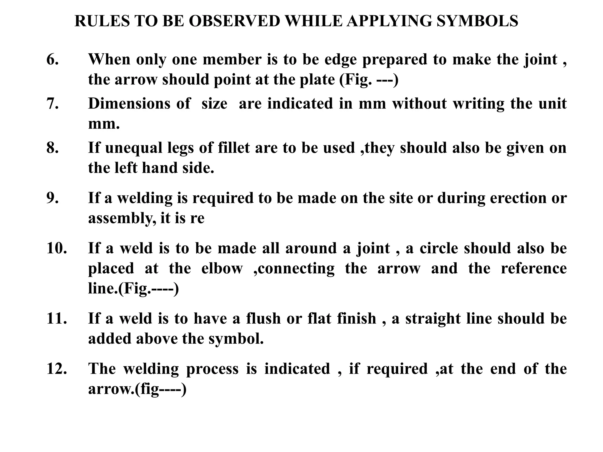 6. When only one member is to be edge prepared to make the joint ,
the arrow should point at the plate (Fig. ---)
7. Dimensions of size are indicated in mm without writing the unit
mm.
8. If unequal legs of fillet are to be used ,they should also be given on
the left hand side.
9. If a welding is required to be made on the site or during erection or
assembly, it is re
10. If a weld is to be made all around a joint , a circle should also be
placed at the elbow ,connecting the arrow and the reference
line.(Fig.----)
11. If a weld is to have a flush or flat finish , a straight line should be
added above the symbol.
12. The welding process is indicated , if required ,at the end of the
arrow.(fig----)
RULES TO BE OBSERVED WHILE APPLYING SYMBOLS
 