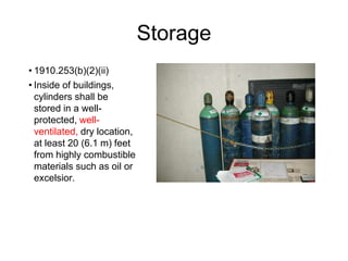 Storage
• 1910.253(b)(2)(ii)
• Inside of buildings,
cylinders shall be
stored in a well-
protected, well-
ventilated, dry location,
at least 20 (6.1 m) feet
from highly combustible
materials such as oil or
excelsior.
 
