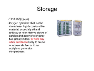 Storage
• 1910.253(b)(4)(i)
• Oxygen cylinders shall not be
stored near highly combustible
material, especially oil and
grease; or near reserve stocks of
carbide and acetylene or other
fuel-gas cylinders, or near any
other substance likely to cause
or accelerate fire; or in an
acetylene generator
compartment.
 