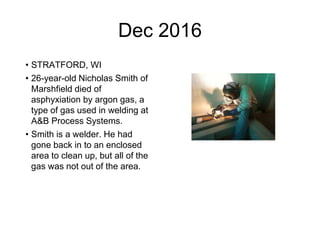 Dec 2016
• STRATFORD, WI
• 26-year-old Nicholas Smith of
Marshfield died of
asphyxiation by argon gas, a
type of gas used in welding at
A&B Process Systems.
• Smith is a welder. He had
gone back in to an enclosed
area to clean up, but all of the
gas was not out of the area.
 