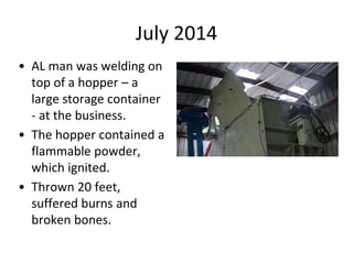 July 2014
• AL man was welding on
top of a hopper – a
large storage container
- at the business.
• The hopper contained a
flammable powder,
which ignited.
• Thrown 20 feet,
suffered burns and
broken bones.
 