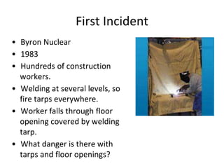 First Incident
• Byron Nuclear
• 1983
• Hundreds of construction
workers.
• Welding at several levels, so
fire tarps everywhere.
• Worker falls through floor
opening covered by welding
tarp.
• What danger is there with
tarps and floor openings?
 