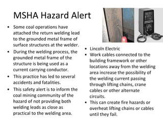 MSHA Hazard Alert
• Some coal operations have
attached the return welding lead
to the grounded metal frame of
surface structures at the welder.
• During the welding process, the
grounded metal frame of the
structure is being used as a
current carrying conductor.
• This practice has led to several
accidents and fatalities.
• This safety alert is to inform the
coal mining community of the
hazard of not providing both
welding leads as close as
practical to the welding area.
• Lincoln Electric
• Work cables connected to the
building framework or other
locations away from the welding
area increase the possibility of
the welding current passing
through lifting chains, crane
cables or other alternate
circuits.
• This can create fire hazards or
overheat lifting chains or cables
until they fail.
 