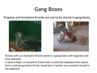 Gang Boxes
Picture Left is an Acetylene B tank stored in a gang boxes with regulator and
hose attached.
In picture Right, an acetylene B tank with a small leak exploded when sparks
from a cutting operation hit the closed box. A worker was seriously injured in
the explosion.
Propane and Acetylene B tanks are not to be stored in gang boxes.
 
