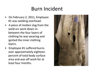 Burn Incident
• On February 2, 2011, Employee
#1 was welding overhead.
• A piece of molten slag from the
weld arc went down in-
between the four layers of
clothing he was wearing and
ignited the inner clothing
layers.
• Employee #1 suffered burns
over approximately eighteen
percent of total body surface
area and was off work for at
least four months.
 