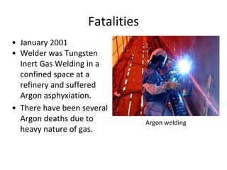 Fatalities
• January 2001
• Welder was Tungsten
Inert Gas Welding in a
confined space at a
refinery and suffered
Argon asphyxiation.
• There have been several
Argon deaths due to
heavy nature of gas.
Argon welding
 