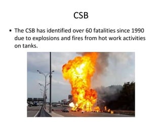 CSB
• The CSB has identified over 60 fatalities since 1990
due to explosions and fires from hot work activities
on tanks.
 