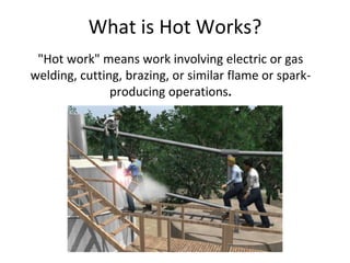 "Hot work" means work involving electric or gas
welding, cutting, brazing, or similar flame or spark-
producing operations.
What is Hot Works?
 