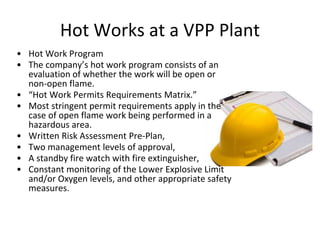 Hot Works at a VPP Plant
• Hot Work Program
• The company’s hot work program consists of an
evaluation of whether the work will be open or
non-open flame.
• “Hot Work Permits Requirements Matrix.”
• Most stringent permit requirements apply in the
case of open flame work being performed in a
hazardous area.
• Written Risk Assessment Pre-Plan,
• Two management levels of approval,
• A standby fire watch with fire extinguisher,
• Constant monitoring of the Lower Explosive Limit
and/or Oxygen levels, and other appropriate safety
measures.
 