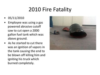 2010 Fire Fatality
• 05/11/2010
• Employee was using a gas
powered abrasive cutoff
saw to cut open a 2000
gallon fuel tank which was
above ground.
• As he started to cut there
was an ignition of vapors in
the tank causing the end to
be blown off killing him and
igniting his truck which
burned completely.
 