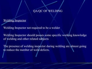 1 1
QA/QC OF WELDING
Welding Inspector
Welding Inspector not required to be a welder
Welding Inspector should posses some specific working knowledge
of welding and other related subjects
The presence of welding inspector during welding are almost going
to reduce the number of weld defects.
 