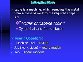 © rkm2003
Introduction
 Lathe is a machine, which removes the metal
from a piece of work to the required shape &
size
“Mother of Machine Tools “
Cylindrical and flat surfaces
 Turning Operations:
 Machine Tool – LATHE
 Job (work piece) – rotary motion
 Tool – linear motions
 