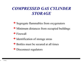 16 welding
COMPRESSED GAS CYLINDER
STORAGE
 Segregate flammables from oxygenators
 Minimum distances from occupied buildings
 Firewall
 Identification of storage areas
 Bottles must be secured at all times
 Disconnect regulators
 