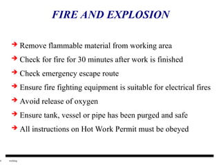 4 welding
FIRE AND EXPLOSION
 Remove flammable material from working area
 Check for fire for 30 minutes after work is finished
 Check emergency escape route
 Ensure fire fighting equipment is suitable for electrical fires
 Avoid release of oxygen
 Ensure tank, vessel or pipe has been purged and safe
 All instructions on Hot Work Permit must be obeyed
 
