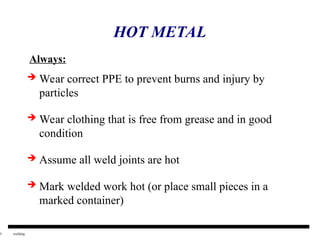 5 welding
HOT METAL
 Wear correct PPE to prevent burns and injury by
particles
 Wear clothing that is free from grease and in good
condition
 Assume all weld joints are hot
 Mark welded work hot (or place small pieces in a
marked container)
Always:
 