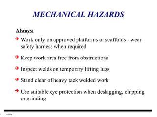 6 welding
MECHANICAL HAZARDS
 Work only on approved platforms or scaffolds - wear
safety harness when required
 Keep work area free from obstructions
 Inspect welds on temporary lifting lugs
 Stand clear of heavy tack welded work
 Use suitable eye protection when deslagging, chipping
or grinding
Always:
 
