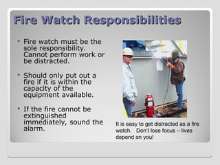 Fire Watch Responsibilities
Fire Watch Responsibilities
 Fire watch must be the
sole responsibility.
Cannot perform work or
be distracted.
 Should only put out a
fire if it is within the
capacity of the
equipment available.
 If the fire cannot be
extinguished
immediately, sound the
alarm.
It is easy to get distracted as a fire
watch. Don’t lose focus – lives
depend on you!
 