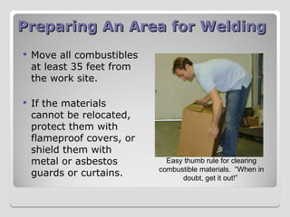 Preparing An Area for Welding
Preparing An Area for Welding
 Move all combustibles
at least 35 feet from
the work site.
 If the materials
cannot be relocated,
protect them with
flameproof covers, or
shield them with
metal or asbestos
guards or curtains.
Easy thumb rule for clearing
combustible materials. “When in
doubt, get it out!”
 