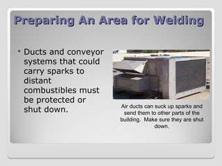Preparing An Area for Welding
Preparing An Area for Welding
 Ducts and conveyor
systems that could
carry sparks to
distant
combustibles must
be protected or
shut down.
Air ducts can suck up sparks and
send them to other parts of the
building. Make sure they are shut
down.
 