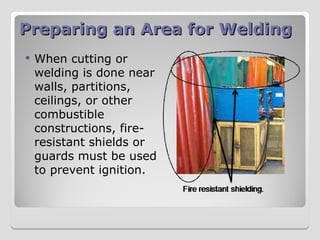 Preparing an Area for Welding
Preparing an Area for Welding
 When cutting or
welding is done near
walls, partitions,
ceilings, or other
combustible
constructions, fire-
resistant shields or
guards must be used
to prevent ignition.
 