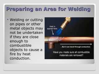Preparing an Area for Welding
Preparing an Area for Welding
 Welding or cutting
on pipes or other
metal objects may
not be undertaken
if they are close
enough to
combustible
objects to cause a
fire by heat
conduction.
 