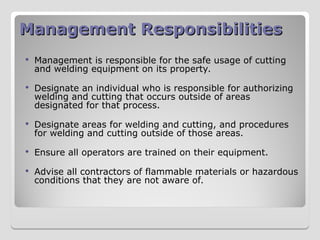 Management Responsibilities
Management Responsibilities
 Management is responsible for the safe usage of cutting
and welding equipment on its property.
 Designate an individual who is responsible for authorizing
welding and cutting that occurs outside of areas
designated for that process.
 Designate areas for welding and cutting, and procedures
for welding and cutting outside of those areas.
 Ensure all operators are trained on their equipment.
 Advise all contractors of flammable materials or hazardous
conditions that they are not aware of.
 