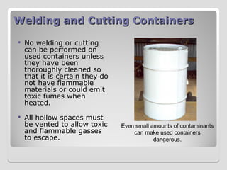 Welding and Cutting Containers
Welding and Cutting Containers
 No welding or cutting
can be performed on
used containers unless
they have been
thoroughly cleaned so
that it is certain they do
not have flammable
materials or could emit
toxic fumes when
heated.
 All hollow spaces must
be vented to allow toxic
and flammable gasses
to escape.
Even small amounts of contaminants
can make used containers
dangerous.
 