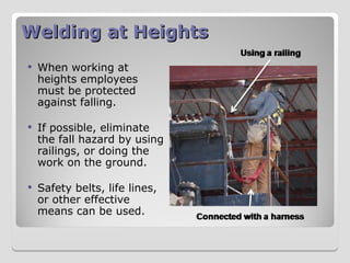 Welding at Heights
Welding at Heights
 When working at
heights employees
must be protected
against falling.
 If possible, eliminate
the fall hazard by using
railings, or doing the
work on the ground.
 Safety belts, life lines,
or other effective
means can be used.
 