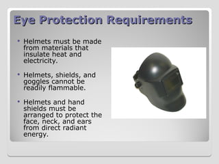 Eye Protection Requirements
Eye Protection Requirements
 Helmets must be made
from materials that
insulate heat and
electricity.
 Helmets, shields, and
goggles cannot be
readily flammable.
 Helmets and hand
shields must be
arranged to protect the
face, neck, and ears
from direct radiant
energy.
 