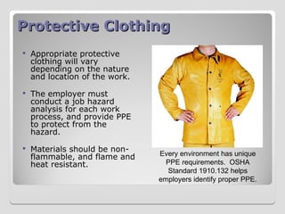 Protective Clothing
Protective Clothing
 Appropriate protective
clothing will vary
depending on the nature
and location of the work.
 The employer must
conduct a job hazard
analysis for each work
process, and provide PPE
to protect from the
hazard.
 Materials should be non-
flammable, and flame and
heat resistant.
Every environment has unique
PPE requirements. OSHA
Standard 1910.132 helps
employers identify proper PPE.
 