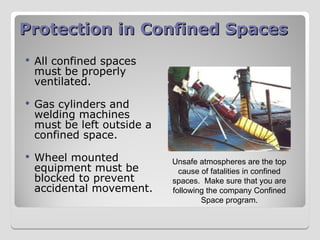 Protection in Confined Spaces
Protection in Confined Spaces
 All confined spaces
must be properly
ventilated.
 Gas cylinders and
welding machines
must be left outside a
confined space.
 Wheel mounted
equipment must be
blocked to prevent
accidental movement.
Unsafe atmospheres are the top
cause of fatalities in confined
spaces. Make sure that you are
following the company Confined
Space program.
 