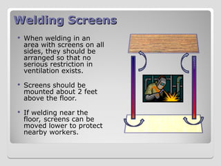 Welding Screens
Welding Screens
 When welding in an
area with screens on all
sides, they should be
arranged so that no
serious restriction in
ventilation exists.
 Screens should be
mounted about 2 feet
above the floor.
 If welding near the
floor, screens can be
moved lower to protect
nearby workers.
 