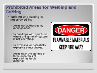 Prohibited Areas for Welding and
Prohibited Areas for Welding and
Cutting
Cutting
 Welding and cutting is
not allowed in:
◦ Areas not authorized by
management.
◦ In buildings with sprinklers
where the sprinkler system
is not operating.
◦ In explosive or potentially
explosive atmospheres.
◦ Areas near the storage of
large quantities of
exposed, ignitable
material.
 