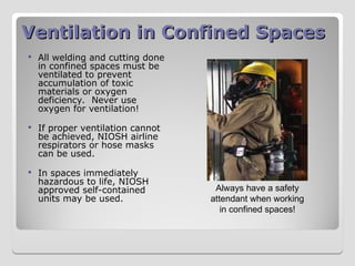 Ventilation in Confined Spaces
Ventilation in Confined Spaces
 All welding and cutting done
in confined spaces must be
ventilated to prevent
accumulation of toxic
materials or oxygen
deficiency. Never use
oxygen for ventilation!
 If proper ventilation cannot
be achieved, NIOSH airline
respirators or hose masks
can be used.
 In spaces immediately
hazardous to life, NIOSH
approved self-contained
units may be used.
Always have a safety
attendant when working
in confined spaces!
 